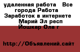 удаленная работа - Все города Работа » Заработок в интернете   . Марий Эл респ.,Йошкар-Ола г.